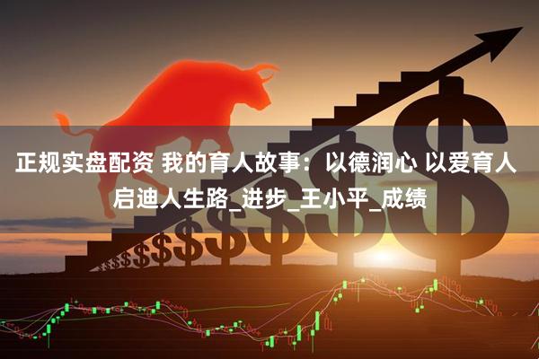 正规实盘配资 我的育人故事：以德润心 以爱育人 启迪人生路_进步_王小平_成绩