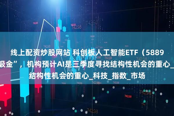 线上配资炒股网站 科创板人工智能ETF（588930）连续6日“吸金”，机构预计AI是三季度寻找结构性机会的重心_科技_指数_市场