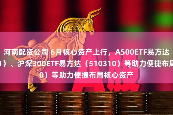 河南配资公司 6月核心资产上行，A500ETF易方达（159361）、沪深300ETF易方达（510310）等助力便捷布局核心资产