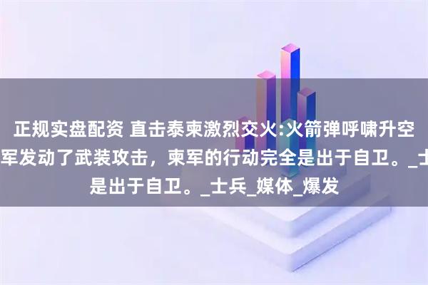 正规实盘配资 直击泰柬激烈交火:火箭弹呼啸升空,泰军最初对柬军发动了武装攻击，柬军的行动完全是出于自卫。_士兵_媒体_爆发