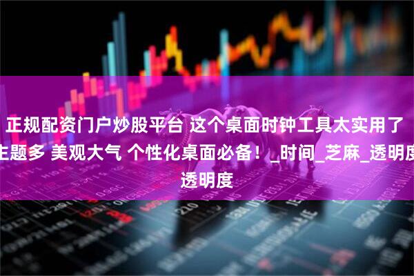 正规配资门户炒股平台 这个桌面时钟工具太实用了 主题多 美观大气 个性化桌面必备！_时间_芝麻_透明度