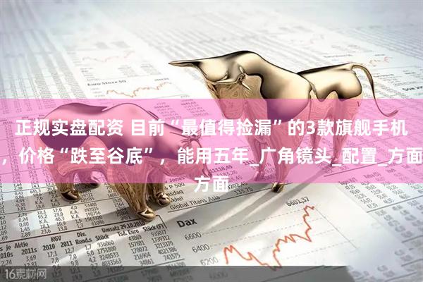 正规实盘配资 目前“最值得捡漏”的3款旗舰手机，价格“跌至谷底”，能用五年_广角镜头_配置_方面