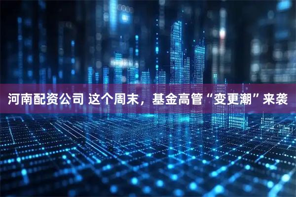 河南配资公司 这个周末，基金高管“变更潮”来袭