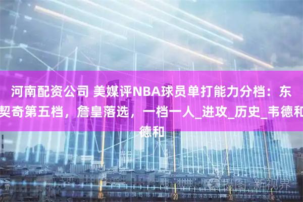 河南配资公司 美媒评NBA球员单打能力分档：东契奇第五档，詹皇落选，一档一人_进攻_历史_韦德和