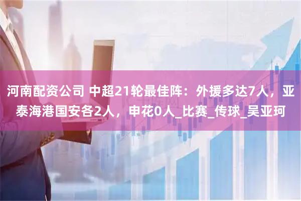 河南配资公司 中超21轮最佳阵：外援多达7人，亚泰海港国安各2人，申花0人_比赛_传球_吴亚珂