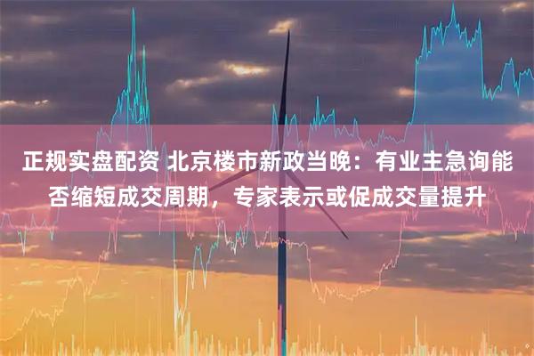 正规实盘配资 北京楼市新政当晚：有业主急询能否缩短成交周期，专家表示或促成交量提升