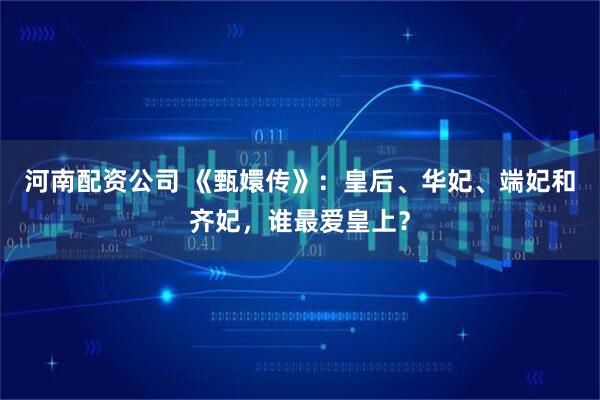 河南配资公司 《甄嬛传》：皇后、华妃、端妃和齐妃，谁最爱皇上？