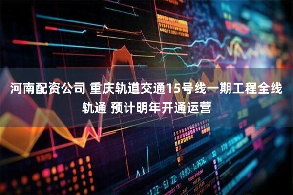 河南配资公司 重庆轨道交通15号线一期工程全线轨通 预计明年开通运营