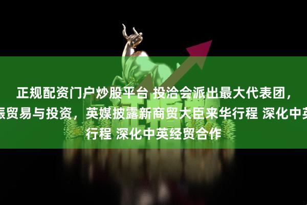 正规配资门户炒股平台 投洽会派出最大代表团，致力于重振贸易与投资，英媒披露新商贸大臣来华行程 深化中英经贸合作