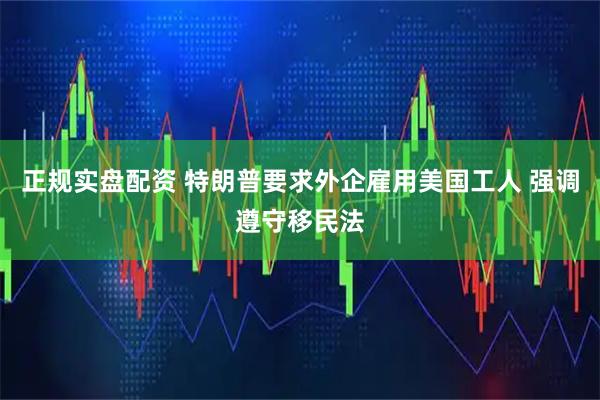 正规实盘配资 特朗普要求外企雇用美国工人 强调遵守移民法