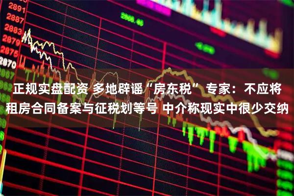 正规实盘配资 多地辟谣“房东税” 专家：不应将租房合同备案与征税划等号 中介称现实中很少交纳