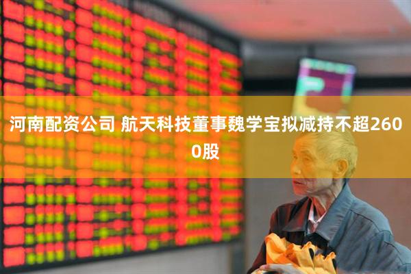 河南配资公司 航天科技董事魏学宝拟减持不超2600股