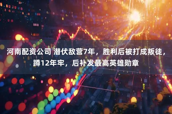 河南配资公司 潜伏敌营7年，胜利后被打成叛徒，蹲12年牢，后补发最高英雄勋章
