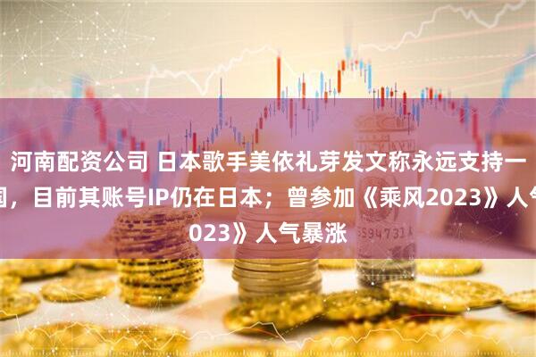 河南配资公司 日本歌手美依礼芽发文称永远支持一个中国,目前其账号IP仍在日本;曾参加《乘风2023》人气暴涨