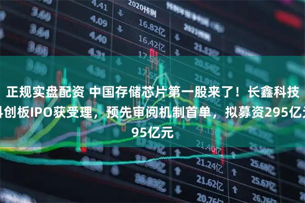 正规实盘配资 中国存储芯片第一股来了！长鑫科技科创板IPO获受理，预先审阅机制首单，拟募资295亿元