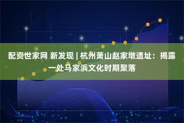 配资世家网 新发现 | 杭州萧山赵家墩遗址：揭露一处马家浜文化时期聚落