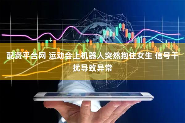 配资平台网 运动会上机器人突然抱住女生 信号干扰导致异常