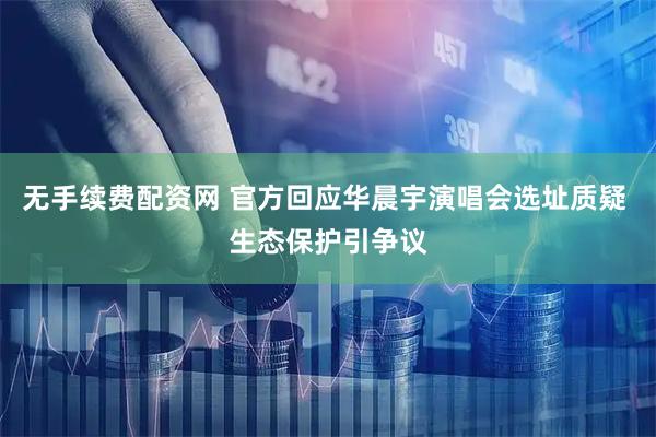 无手续费配资网 官方回应华晨宇演唱会选址质疑 生态保护引争议