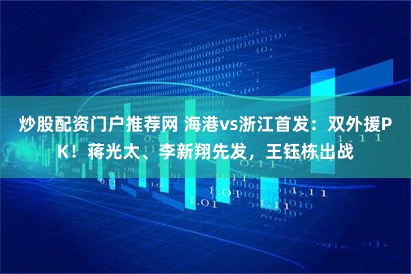 炒股配资门户推荐网 海港vs浙江首发：双外援PK！蒋光太、李新翔先发，王钰栋出战