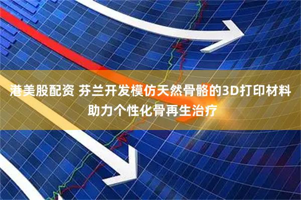 港美股配资 芬兰开发模仿天然骨骼的3D打印材料 助力个性化骨再生治疗