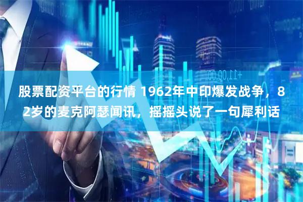 股票配资平台的行情 1962年中印爆发战争，82岁的麦克阿瑟闻讯，摇摇头说了一句犀利话